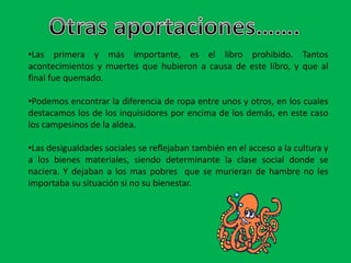 •Las primera y más importante, es el libro prohibido. Tantos
acontecimientos y muertes que hubieron a causa de este libro, y que al
final fue quemado.
•Podemos encontrar la diferencia de ropa entre unos y otros, en los cuales
destacamos los de los inquisidores por encima de los demás, en este caso
los campesinos de la aldea.
•Las desigualdades sociales se reflejaban también en el acceso a la cultura y
a los bienes materiales, siendo determinante la clase social donde se
naciera. Y dejaban a los mas pobres que se murieran de hambre no les
importaba su situación si no su bienestar.
 