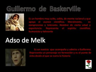 •Guillermo de Baskerville
Es un hombre muy culto, sabio, de mente racional y que
apoya el avance científico. Moralmente, es
comprensivo y tolerante. Hombre de cierta edad y
experiencia. Representa el espíritu científico,
humanista y tolerante
Es un novicio benedictino que acompaña y admira a Guillermo. Representa un personaje en formación y es el punto de vista.
Es un novicio que acompaña y admira a Guillermo.
Representa un personaje en formación y es el punto de
vista desde el que se narra la historia.
 
