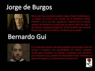 Es el inquisidor papal, con plenos poderes para juzgar actos de
herejía o brujería, con posibilidades de utilizar cualquier
medio para esclarecer los hechos. Cualquiera que discutiera
una sentencia suya, podría ser declarado hereje. Simboliza el
poder de la Iglesia, la intolerancia y la represión.
Monje de muy avanzada edad y ciego, dirigía la biblioteca a
su antojo. El acceso a los fondos de la biblioteca estaba
limitado a él y sus dos ayudantes. Representa el mundo
antiguo (él también es viejo) que no quiere abrir los ojos a
las nuevas realidades (ceguera). Tiene también una actitud
tiránica que intenta mantener a toda costa su poder.
 