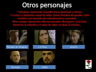 * Salvatore: representa al pueblo llano, ignorante y víctima.
* la chica: el despertar sexual de Adso. Como miembro del pueblo, sufre
también una situación de subordinación y necesidad.
Otros monjes representan diversos pecados: Berengario, la lascivia;
Venancio, la soberbia y el ansia de saber; el abad, la avaricia…
Remigio de Varagine L a Chica Severin
Berenger L’abbé
 