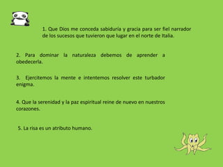 1. Que Dios me conceda sabiduría y gracia para ser fiel narrador
de los sucesos que tuvieron que lugar en el norte de Italia.
2. Para dominar la naturaleza debemos de aprender a
obedecerla.
3. Ejercitemos la mente e intentemos resolver este turbador
enigma.
4. Que la serenidad y la paz espiritual reine de nuevo en nuestros
corazones.
5. La risa es un atributo humano.
 