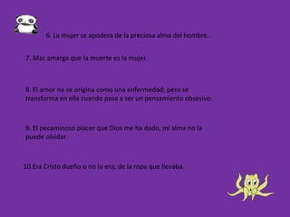 10.Era Cristo dueño o no lo era; de la ropa que llevaba.
6. La mujer se apodera de la preciosa alma del hombre..
7. Mas amarga que la muerte es la mujer.
8. El amor no se origina como una enfermedad; pero se
transforma en ella cuando pasa a ser un pensamiento obsesivo.
9. El pecaminoso placer que Dios me ha dado, mi alma no la
puede olvidar.
 