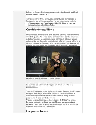 Incluye el desarrollo de nuevos materiales, inteligencia artificial y
comunicaciones móviles 5G.
También, entre otros, la industria aeronáutica, la robótica, la
ferroviaria, los astilleros navales y la de maquinaria agrícola.
 Cómo nos afecta que China haya perdido US$1 billón en reservas
internacionales en los últimos 3 años
Cambio de equilibrio
De cumplirse, esto llevaría a un enorme cambio en la economía
mundial, que hasta ahora se ha caracterizado por las empresas
estadounidenses y europeas, junto con las de algunos pocos
países más, vendiéndole productos de alta tecnología a China a
cambio de las manufacturas menos sofisticadas con las que el
gigante asiático viene apuntalando hasta ahora su desarrollo.
Derechos de autor de la imagenAFPImage captionA China le gustaría que las
futuras firmas de alta tecnología sean de su país.
La Cámara de Comercio Europea en China ve esto con
preocupación.
"Las empresas europeas están enfrentando intensa presión para
entregar tecnología avanzada a cambio de tener acceso al
mercado, declaró esta semana a los medios Joerg Wuttke,
presidente de esa entidad privada.
Y como señala el informe, estos esfuerzos de China "no serán
logrados mediante medidas que establezcan una economía de
mercado" sino que se verán caracterizados por una economía
bajo la fuerte influencia del estado.
Lo que se busca
 