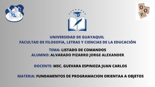 UNIVERSIDAD DE GUAYAQUIL
FACULTAD DE FILOSOFIA, LETRAS Y CIENCIAS DE LA EDUCACIÓN
TEMA: LISTADO DE COMANDOS
ALUMNO: ALVARADO PIZARRO JORGE ALEXANDER
DOCENTE: MSC. GUEVARA ESPINOZA JUAN CARLOS
MATERIA: FUNDAMENTOS DE PROGRAMACION ORIENTAA A OBJETOS
 