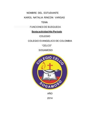NOMBRE DEL ESTUDIANTE 
KAROL NATALIA RINCON VARGAS 
TEMA 
FUNCIONES DE BUSQUEDA 
Sexta actividad 4to Periodo 
COLEGIO 
COLEGIO EVANGELICO DE COLOMBIA 
“CELCO” 
SOGAMOSO 
AÑO 
2014 
 