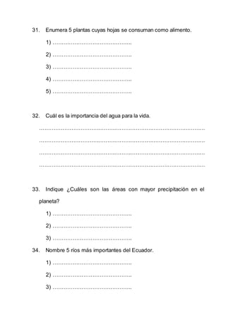 31. Enumera 5 plantas cuyas hojas se consuman como alimento.
1) ……………………………………..
2) ……………………………………..
3) ……………………………………..
4) ……………………………………..
5) ……………………………………..
32. Cuál es la importancia del agua para la vida.
…………………………………………………………………………………
…………………………………………………………………………………
…………………………………………………………………………………
…………………………………………………………………………………
33. Indique ¿Cuáles son las áreas con mayor precipitación en el
planeta?
1) ……………………………………..
2) ……………………………………..
3) ……………………………………..
34. Nombre 5 ríos más importantes del Ecuador.
1) ……………………………………..
2) ……………………………………..
3) ……………………………………..
 