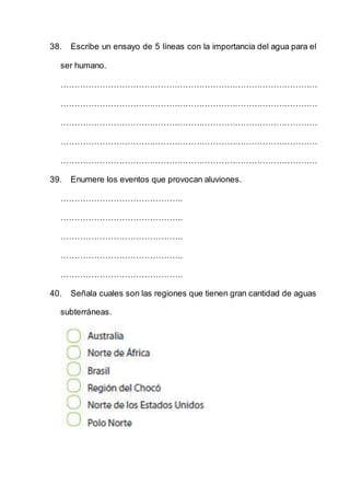 38. Escribe un ensayo de 5 líneas con la importancia del agua para el
ser humano.
…………………………………………………………………………………
…………………………………………………………………………………
…………………………………………………………………………………
…………………………………………………………………………………
…………………………………………………………………………………
39. Enumere los eventos que provocan aluviones.
……………………………………..
……………………………………..
……………………………………..
……………………………………..
……………………………………..
40. Señala cuales son las regiones que tienen gran cantidad de aguas
subterráneas.
 