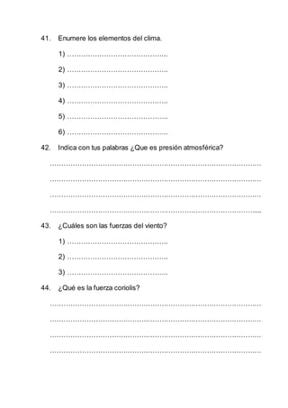 41. Enumere los elementos del clima.
1) ……………………………………..
2) ……………………………………..
3) ……………………………………..
4) ……………………………………..
5) ……………………………………..
6) ……………………………………..
42. Indica con tus palabras ¿Que es presión atmosférica?
…………………………………………………………………………………
…………………………………………………………………………………
…………………………………………………………………………………
………………………………………………………………………………....
43. ¿Cuáles son las fuerzas del viento?
1) ……………………………………..
2) ……………………………………..
3) ……………………………………..
44. ¿Qué es la fuerza coriolis?
…………………………………………………………………………………
…………………………………………………………………………………
…………………………………………………………………………………
…………………………………………………………………………………
 