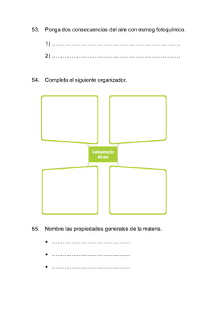 53. Ponga dos consecuencias del aire con esmog fotoquímico.
1) ………………………………………………………………
2) ………………………………………………………………
54. Completa el siguiente organizador.
55. Nombre las propiedades generales de la materia.
 ……………………………………..
 ……………………………………..
 ……………………………………..
 