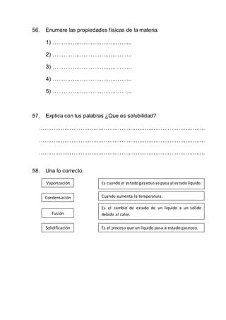 56. Enumere las propiedades físicas de la materia.
1) ……………………………………..
2) ……………………………………..
3) ……………………………………..
4) ……………………………………..
5) ……………………………………..
57. Explica con tus palabras ¿Que es solubilidad?
…………………………………………………………………………………
…………………………………………………………………………………
…………………………………………………………………………………
58. Una lo correcto.
Vaporización
Condensación
Fusión
Solidificación
Es cuando el estado gaseoso se pasa al estado liquido.
Cuando aumenta la temperatura.
Es el cambio de estado de un líquido a un sólido
debido al calor.
Es el proceso que un líquido pasa a estado gaseoso.
 