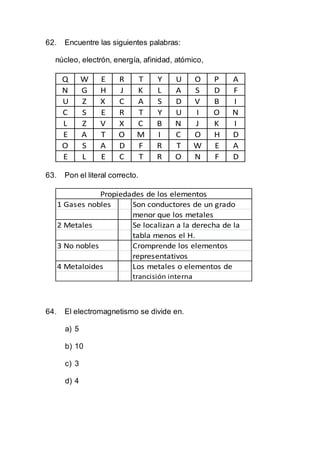 62. Encuentre las siguientes palabras:
núcleo, electrón, energía, afinidad, atómico,
Q W E R T Y U O P A
N G H J K L A S D F
U Z X C A S D V B I
C S E R T Y U I O N
L Z V X C B N J K I
E A T O M I C O H D
O S A D F R T W E A
E L E C T R O N F D
63. Pon el literal correcto.
1 Gases nobles Son conductores de un grado
menor que los metales
2 Metales Se localizan a la derecha de la
tabla menos el H.
3 No nobles Cromprende los elementos
representativos
4 Metaloides Los metales o elementos de
trancisión interna
Propiedades de los elementos
64. El electromagnetismo se divide en.
a) 5
b) 10
c) 3
d) 4
 