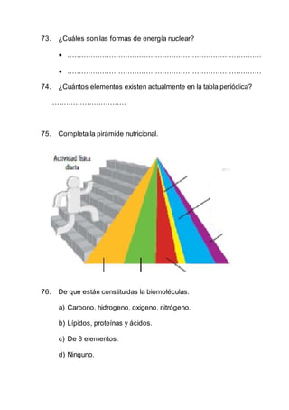 73. ¿Cuáles son las formas de energía nuclear?
 …………………………………………………………………………
 …………………………………………………………………………
74. ¿Cuántos elementos existen actualmente en la tabla periódica?
……………………………
75. Completa la pirámide nutricional.
76. De que están constituidas la biomoléculas.
a) Carbono, hidrogeno, oxigeno, nitrógeno.
b) Lípidos, proteínas y ácidos.
c) De 8 elementos.
d) Ninguno.
 