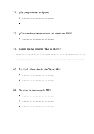 77. ¿De qué provienen los lípidos.
 …………………………………….
 …………………………………….
78. ¿Cómo se llama las estructuras del interior del ADN?
 …………………………………….
79. Explica con tus palabras ¿Que es el ARN?
………………………………………………………………………………....
...............................................................................................................
80. Escriba 2 diferencias de el ADN y el ARN.
 …………………………………….
 …………………………………….
81. Nombres de las clases de ARN.
 …………………………………….
 …………………………………….
 …………………………………….
 