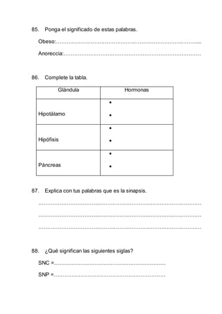 85. Ponga el significado de estas palabras.
Obeso:………………………………………………………………………...
Anoreccia:……………………………………………………………………
86. Complete la tabla.
Glándula Hormonas
Hipotálamo


Hipófisis


Páncreas


87. Explica con tus palabras que es la sinapsis.
…………………………………………………………………………………
…………………………………………………………………………………
…………………………………………………………………………………
88. ¿Qué significan las siguientes siglas?
SNC =………………………………………………………
SNP =………………………………………………………
 