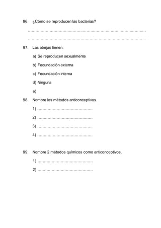 96. ¿Cómo se reproducen las bacterias?
…………………………………………………………………………………
………………………………………………………………………………..
97. Las abejas tienen:
a) Se reproducen sexualmente
b) Fecundación externa
c) Fecundación interna
d) Ninguna
e)
98. Nombre los métodos anticonceptivos.
1) …………………………………….
2) …………………………………….
3) …………………………………….
4) …………………………………….
99. Nombre 2 métodos químicos como anticonceptivos.
1) …………………………………….
2) …………………………………….
 