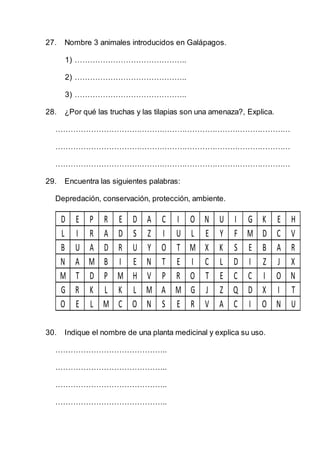 27. Nombre 3 animales introducidos en Galápagos.
1) ……………………………………..
2) ……………………………………..
3) ……………………………………..
28. ¿Por qué las truchas y las tilapias son una amenaza?, Explica.
…………………………………………………………………………………
…………………………………………………………………………………
…………………………………………………………………………………
29. Encuentra las siguientes palabras:
Depredación, conservación, protección, ambiente.
D E P R E D A C I O N U I G K E H
L I R A D S Z I U L E Y F M D C V
B U A D R U Y O T M X K S E B A R
N A M B I E N T E I C L D I Z J X
M T D P M H V P R O T E C C I O N
G R K L K L M A M G J Z Q D X I T
O E L M C O N S E R V A C I O N U
30. Indique el nombre de una planta medicinal y explica su uso.
……………………………………..
……………………………………..
……………………………………..
……………………………………..
 