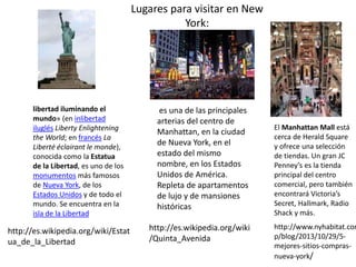 Lugares para visitar en New 
York: 
libertad iluminando el 
mundo» (en inlibertad 
iluglés Liberty Enlightening 
the World; en francés La 
Liberté éclairant le monde), 
conocida como la Estatua 
de la Libertad, es uno de los 
monumentos más famosos 
de Nueva York, de los 
Estados Unidos y de todo el 
mundo. Se encuentra en la 
isla de la Libertad 
es una de las principales 
arterias del centro de 
Manhattan, en la ciudad 
de Nueva York, en el 
estado del mismo 
nombre, en los Estados 
Unidos de América. 
Repleta de apartamentos 
de lujo y de mansiones 
históricas 
El Manhattan Mall está 
cerca de Herald Square 
y ofrece una selección 
de tiendas. Un gran JC 
Penney’s es la tienda 
principal del centro 
comercial, pero también 
encontrará Victoria’s 
Secret, Hallmark, Radio 
Shack y más. 
http://www.nyhabitat.com/p/blog/2013/10/29/5- 
mejores-sitios-compras-nueva- 
york/ 
http://es.wikipedia.org/wiki/Estat 
ua_de_la_Libertad 
http://es.wikipedia.org/wiki 
/Quinta_Avenida 
