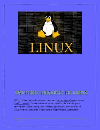 GNU/Linux puede funcionar tanto en entorno gráfico como en 
modo consola. La consola es común en distribuciones para 
servidores, mientras que la interfaz gráfica está orientada al 
usuario final tanto de hogar como empresarial. Asimismo, 
10 
 