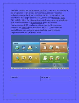 también existen los entornos de escritorio, que son un conjunto 
de programas conformado por ventanas, iconos y muchas 
aplicaciones que facilitan la utilización del computador. Los 
escritorios más populares en GNU/Linux son: GNOME, KDE 
SC, LXDE y Xfce. En dispositivos móviles se encuentra Android, 
que funciona sobre el núcleo Linux, pero no usa las 
herramientas GNU. Intel anunció productos de consumo 
basados en MeeGo para mediados del 2011, por lo que es 
probable que este entorno tenga también una creciente 
importancia en los próximos años. 
mounto omount 
11 
 