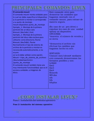El comando mount 
El comando mount monta unidades para 
lo cual ser debe especificar el dispositivo 
(y la partición a montar si corresponde) 
y su punto de montaje: 
mount dispositivo punto_de_montaje 
Ejemplo_1: Montaje de la primera 
partición de un disco sata 
#mount /dev/sda1 /mnt 
Ejemplo_1: Montaje de la primera 
partición del disco idea esclavo para 
utilizarlo como directorio /home 
#mount /dev/hdb1 /home 
Normalmente el tipo de sistema de 
archivo de la partición a montar es 
reconocido automáticamente, si no 
ocurre 
así se le debe señalar como opción. 
Mount -t tipo_de_sistema_de_archivos 
/dev/unidad<partición> 
/punto_de_montaje 
El comando mount también tiene una 
muy interesante funcionalidad, que es el 
acceso a unidades a imágenes de 
disco. 
Paso1: instalación del sistema operativo 
Paso 2: instalación del sistema operativo 
12 
Este comando sirve para 
demostrar las unidades que 
hagamos montado con el 
comando mount, para extraer de 
manera segura. 
(En caso de un pen drive) o 
expulsar (en caso de una unidad 
óptica) un dispositivo. 
OPCIONES 
*muestra el número de versión y 
se cierra 
*demuestra el archivo sin 
efectuar los cambios que 
hagamos hecho en este. 
SINTAXIS: 
Umount mnt/cdrom# mediante 
este comando demostramos los 
formatos posibles y son: 
Is9660 
Ext2 
Ext3 
Ext4 
Reiserfs 
MS dos 
nfs 
hfs 
hfsplus 
 
