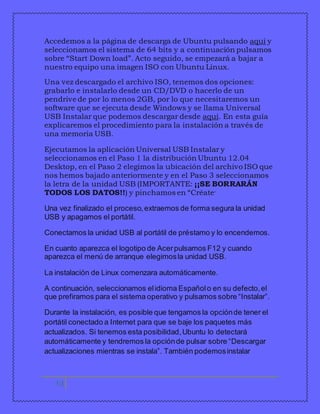 Accedemos a la página de descarga de Ubuntu pulsando aquí y 
seleccionamos el sistema de 64 bits y a continuación pulsamos 
sobre “Start Down load”. Acto seguido, se empezará a bajar a 
nuestro equipo una imagen ISO con Ubuntu Linux. 
Una vez descargado el archivo ISO, tenemos dos opciones: 
grabarlo e instalarlo desde un CD/DVD o hacerlo de un 
pendrive de por lo menos 2GB, por lo que necesitaremos un 
software que se ejecuta desde Windows y se llama Universal 
USB Instalar que podemos descargar desde aquí. En esta guía 
explicaremos el procedimiento para la instalación a través de 
una memoria USB. 
Ejecutamos la aplicación Universal USB Instalar y 
seleccionamos en el Paso 1 la distribución Ubuntu 12.04 
Desktop, en el Paso 2 elegimos la ubicación del archivo ISO que 
nos hemos bajado anteriormente y en el Paso 3 seleccionamos 
la letra de la unidad USB (IMPORTANTE: ¡¡SE BORRARÁN 
TODOS LOS DATOS!!) y pinchamos en “Créate” 
Una vez finalizado el proceso, extraemos de forma segura la unidad 
USB y apagamos el portátil. 
Conectamos la unidad USB al portátil de préstamo y lo encendemos. 
En cuanto aparezca el logotipo de Acer pulsamos F12 y cuando 
aparezca el menú de arranque elegimos la unidad USB. 
La instalación de Linux comenzara automáticamente. 
A continuación, seleccionamos el idioma Español o en su defecto, el 
que prefiramos para el sistema operativo y pulsamos sobre “Instalar”. 
Durante la instalación, es posible que tengamos la opción de tener el 
portátil conectado a Internet para que se baje los paquetes más 
actualizados. Si tenemos esta posibilidad, Ubuntu lo detectará 
automáticamente y tendremos la opción de pulsar sobre “Descargar 
actualizaciones mientras se instala”. También podemos instalar 
13 
 