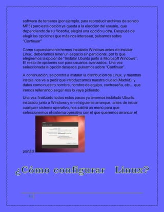 software de terceros (por ejemplo, para reproducir archivos de sonido 
MP3) pero esta opción ya queda a la elección del usuario, que 
dependiendo de su filosofía, elegirá una opción u otra. Después de 
elegir las opciones que más nos interesen, pulsamos sobre 
“Continuar” 
Como supuestamente hemos instalado Windows antes de instalar 
Linux, deberíamos tener un espacio sin particional, por lo que 
elegiremos la opción de “Instalar Ubuntu junto a Microsoft Windows”. 
El resto de opciones son para usuarios avanzados. Una vez 
seleccionada la opción deseada, pulsamos sobre “Continuar”. 
A continuación, se pondrá a instalar la distribución de Linux, y mientras 
instala nos va a pedir que introduzcamos nuestra ciudad (Madrid), y 
datos como nuestro nombre, nombre de equipo, contraseña, etc… que 
iremos rellenando según nos lo vaya pidiendo 
Una vez finalizado todos estos pasos ya tenemos instalado Ubuntu 
instalado junto a Windows y en el siguiente arranque, antes de iniciar 
cualquier sistema operativo, nos saldrá un menú para que 
seleccionemos el sistema operativo con el que queremos arrancar el 
portátil. 
14 
 