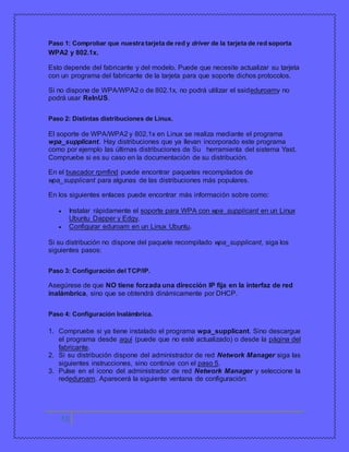 Paso 1: Comprobar que nuestra tarjeta de red y driver de la tarjeta de red soporta 
WPA2 y 802.1x. 
Esto depende del fabricante y del modelo. Puede que necesite actualizar su tarjeta 
con un programa del fabricante de la tarjeta para que soporte dichos protocolos. 
Si no dispone de WPA/WPA2 o de 802.1x, no podrá utilizar el ssideduroamy no 
podrá usar ReInUS. 
Paso 2: Distintas distribuciones de Linux. 
El soporte de WPA/WPA2 y 802.1x en Linux se realiza mediante el programa 
wpa_supplicant. Hay distribuciones que ya llevan incorporado este programa 
como por ejemplo las últimas distribuciones de Su herramienta del sistema Yast. 
Compruebe si es su caso en la documentación de su distribución. 
En el buscador rpmfind puede encontrar paquetes recompilados de 
wpa_supplicant para algunas de las distribuciones más populares. 
En los siguientes enlaces puede encontrar más información sobre como: 
 Instalar rápidamente el soporte para WPA con wpa_supplicant en un Linux 
Ubuntu Dapper y Edgy. 
 Configurar eduroam en un Linux Ubuntu. 
Si su distribución no dispone del paquete recompilado wpa_supplicant, siga los 
siguientes pasos: 
Paso 3: Configuración del TCP/IP. 
Asegúrese de que NO tiene forzada una dirección IP fija en la interfaz de red 
inalámbrica, sino que se obtendrá dinámicamente por DHCP. 
Paso 4: Configuración Inalámbrica. 
1. Compruebe si ya tiene instalado el programa wpa_supplicant. Sino descargue 
el programa desde aquí (puede que no esté actualizado) o desde la página del 
fabricante. 
2. Si su distribución dispone del administrador de red Network Manager siga las 
siguientes instrucciones, sino continúe con el paso 5. 
3. Pulse en el icono del administrador de red Network Manager y seleccione la 
rededuroam. Aparecerá la siguiente ventana de configuración: 
15 
 