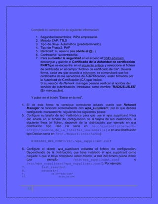 Complete lo campos con la siguiente información: 
16 
1. Seguridad inalámbrica: WPA empresarial. 
2. Método EAP: TTLS 
3. Tipo de clave: Automático (predeterminado). 
4. Tipo de Phase2: PAP 
5. Identidad: su usuario (no olvide el @...) 
6. Contraseña: su contraseña. 
7. Para aumentar la seguridad en el acceso al SSID eduroam, 
descargue y guarde el Certificado de la Autoridad de certificación 
FNMTque se encuentra en el siguiente enlace y seleccione el fichero 
de certificado en el campo "Archivo de certificado de CA". De esta 
forma, cada vez que acceda a eduroam, se comprobará que los 
certificados de los servidores de Autentificación, están firmados por 
la Autoridad de Certificación (CA) que indicó. 
Si su versión de Network manager permite verificar el nombre del 
servidor de autenticación, introduzca como nombre "RADIUS.US.ES" 
(En mayúsculas). 
Y pulse en el botón "Entrar en la red". 
4. Si de esta forma no consigue conectarse aduran, puede que Network 
Manager no funcione correctamente con wpa_supplicant, por lo que deberá 
configurarlo manualmente siguiendo los siguientes pasos: 
5. Configure su tarjeta de red inalámbrica para que use el wpa_supplicant. Para 
ello añada en el fichero de configuración de la tarjeta de red inalámbrica, la 
siguiente línea (el fichero depende de la distribución, por ejemplo en una 
distribución tipo Red Ha sería en /etc/sysconfig/network-script/[ 
nombre_de_la_interfaz_inalámbrica] o en una distribución 
tipo Debían sería en /etc./Newark/interfaces): 
WIRELESS_WPA_CONF=/etc./wpa_supplicant.conf 
6. Configure el cliente wpa_supplicant editando el fichero de configuración. 
Dependiendo de la distribución, que haya instalado el wpa_supplicant como 
paquete o que lo haya compilado usted mismo, la ruta del fichero puede diferir 
(por ejemplo: /etc/wpa_supplicant.conf o 
/etc/wpa_supplicant/wpa_supplicant.conf). Por ejemplo: 
7. fast_reauth=1 
8. network={ 
9. ssid="eduroam" 
10. scan_ssid=1 
 