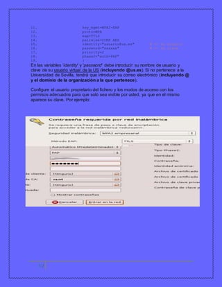 11. key_mgmt=WPA2-EAP 
12. proto=WPA 
13. eap=TTLS 
14. pairwise=CCMP AES 
15. identity="usuario@us.es" # <- su usuario 
16. password="xxxxxx" # <- su clave 
17. priority=2 
18. phase2="auth=PAP" 
19. } 
En las variables 'identity' y 'password' debe introducir su nombre de usuario y 
clave de su usuario virtual de la US (incluyendo @us.es). Si no pertenece a la 
Universidad de Sevilla, tendrá que introducir su correo electrónico (incluyendo @ 
y el dominio de la organización a la que pertenece). 
Configure el usuario propietario del fichero y los modos de acceso con los 
permisos adecuados para que solo sea visible por usted, ya que en el mismo 
aparece su clave. Por ejemplo: 
17 
