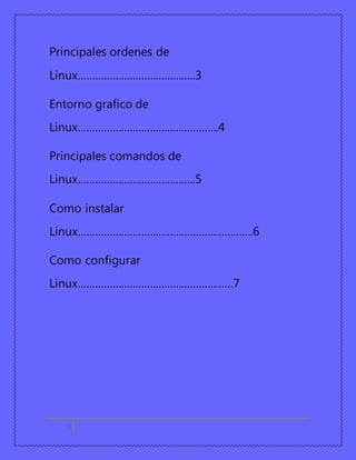 Principales ordenes de 
Linux…………………………………..3 
Entorno grafico de 
Linux………………………………………….4 
Principales comandos de 
Linux…………………………………..5 
Como instalar 
Linux…………………………………………………….6 
Como configurar 
Linux………………………………………………7 
3 
 