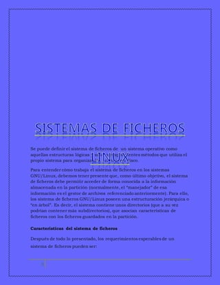 Se puede definir el sistema de ficheros de un sistema operativo como 
aquellas estructuras lógicas y sus correspondientes métodos que utiliza el 
propio sistema para organizar los ficheros en disco. 
Para entender cómo trabaja el sistema de ficheros en los sistemas 
GNU/Linux, debemos tener presente que, como último objetivo, el sistema 
de ficheros debe permitir acceder de forma conocida a la información 
almacenada en la partición (normalmente, el “manejador” de esa 
información es el gestor de archivos referenciado anteriormente). Para ello, 
los sistema de ficheros GNU/Linux poseen una estructuración jerárquica o 
“en árbol”. Es decir, el sistema contiene unos directorios (que a su vez 
podrían contener más subdirectorios), que asocian características de 
ficheros con los ficheros guardados en la partición. 
Características del sistema de ficheros 
Después de todo lo presentado, los requerimientos esperables de un 
sistema de ficheros pueden ser: 
4 
 