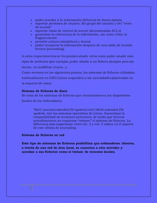  poder acceder a la información (ficheros) de forma óptima 
 soportar permisos de usuario, del grupo del usuario y del “resto 
5 
de mundo” 
 soportar listas de control de acceso (denominadas ACL's) 
 garantizar la coherencia de la información, así como evitar la 
fragmentación 
 permitir enlaces (simbólicos y duros) 
 poder recuperar la información después de una caída de tensión 
brusca (journaling) 
A estos requerimientos se les pueden añadir otros como poder añadir más 
tipos de atributos (por ejemplo, poder añadir a un fichero siempre pero sin 
borrar, no modificar nunca...). 
Como veremos en los siguientes puntos, los sistemas de ficheros utilizados 
habitualmente en GNU/Linux responden a las necesidades planteadas en 
la mayoría de casos. 
Sistema de ficheros de disco 
Se trata de los sistemas de ficheros que encontramos en los dispositivos 
locales de los ordenadores. 
*Ext2 (second extended file system)/ext3 (third extended file 
system): son los sistemas operativos de Linux. Garantizan la 
compatibilidad de versiones anteriores, de modo que futuras 
actualizaciones no requieran “rehacer” el sistema de ficheros. La 
diferencia más importante entre ext. 2 y ext. 3 radica en el soporte 
de este último de journaling. 
Sistema de ficheros en red 
Este tipo de sistemas de ficheros posibilitan que ordenadores clientes, 
a través de una red de área local, se conecten a otro servidor y 
accedan a sus ficheros como si tratase de recursos locales. 
 
