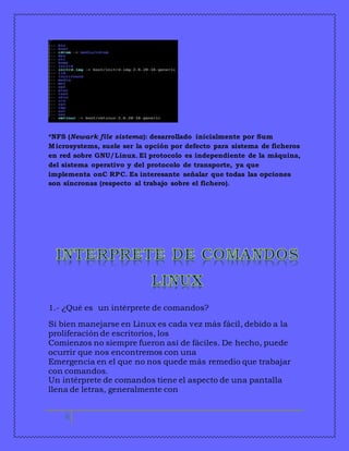 *NFS (Newark file sistema): desarrollado inicialmente por Sum 
Microsystems, suele ser la opción por defecto para sistema de ficheros 
en red sobre GNU/Linux. El protocolo es independiente de la máquina, 
del sistema operativo y del protocolo de transporte, ya que 
implementa onC RPC. Es interesante señalar que todas las opciones 
son síncronas (respecto al trabajo sobre el fichero). 
1.- ¿Qué es un intérprete de comandos? 
Si bien manejarse en Linux es cada vez más fácil, debido a la 
proliferación de escritorios, los 
Comienzos no siempre fueron así de fáciles. De hecho, puede 
ocurrir que nos encontremos con una 
Emergencia en el que no nos quede más remedio que trabajar 
con comandos. 
Un intérprete de comandos tiene el aspecto de una pantalla 
llena de letras, generalmente con 
6 
 