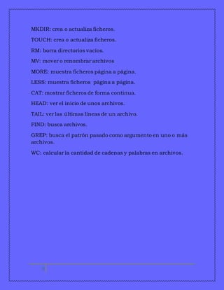 MKDIR: crea o actualiza ficheros. 
TOUCH: crea o actualiza ficheros. 
RM: borra directorios vacíos. 
MV: mover o renombrar archivos 
MORE: muestra ficheros página a página. 
LESS: muestra ficheros página a página. 
CAT: mostrar ficheros de forma continua. 
HEAD: ver el inicio de unos archivos. 
TAIL: ver las últimas líneas de un archivo. 
FIND: busca archivos. 
GREP: busca el patrón pasado como argumento en uno o más 
archivos. 
WC: calcular la cantidad de cadenas y palabras en archivos. 
9 
 
