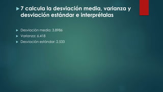  7 calcula la desviación media, varianza y
desviación estándar e interprétalas
 Desviación media: 3.8986
 Varianza: 6.418
 Desviación estándar: 2.533
 