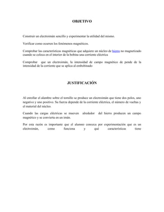OBJETIVO

Construir un electroimán sencillo y experimentar la utilidad del mismo.
Verificar como ocurren los fenómenos magnéticos.
Comprobar las características magnéticas que adquiere un núcleo de hierro no magnetizado
cuando se coloca en el interior de la bobina una corriente eléctrica
Comprobar que un electroimán, la intensidad de campo magnético de pende de la
intensidad de la corriente que se aplica al embobinado

JUSTIFICACIÓN

Al enrollar el alambre sobre el tornillo se produce un electroimán que tiene dos polos, uno
negativo y uno positivo. Su fuerza depende de la corriente eléctrica, el número de vueltas y
el material del núcleo.
Cuando las cargas eléctricas se mueven
magnético y se convierta en un imán.

alrededor

del hierro producen un campo

Por esta razón es importante que el alumno conozca por experimentación que es un
electroimán,
como
funciona
y
qué
características
tiene

 