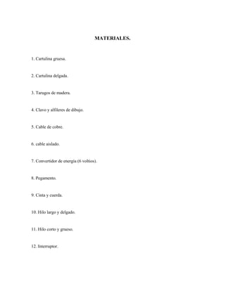 MATERIALES.

1. Cartulina gruesa.

2. Cartulina delgada.

3. Tarugos de madera.

4. Clavo y alfileres de dibujo.

5. Cable de cobre.

6. cable aislado.

7. Convertidor de energía (6 voltios).

8. Pegamento.

9. Cinta y cuerda.

10. Hilo largo y delgado.

11. Hilo corto y grueso.

12. Interruptor.

 