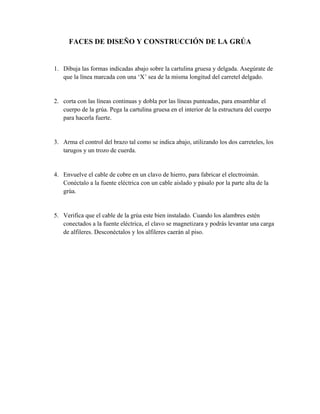 FACES DE DISEÑO Y CONSTRUCCIÓN DE LA GRÚA

1. Dibuja las formas indicadas abajo sobre la cartulina gruesa y delgada. Asegúrate de
que la línea marcada con una ‘X’ sea de la misma longitud del carretel delgado.

2. corta con las líneas continuas y dobla por las líneas punteadas, para ensamblar el
cuerpo de la grúa. Pega la cartulina gruesa en el interior de la estructura del cuerpo
para hacerla fuerte.

3. Arma el control del brazo tal como se indica abajo, utilizando los dos carreteles, los
tarugos y un trozo de cuerda.

4. Envuelve el cable de cobre en un clavo de hierro, para fabricar el electroimán.
Conéctalo a la fuente eléctrica con un cable aislado y pásalo por la parte alta de la
grúa.

5. Verifica que el cable de la grúa este bien instalado. Cuando los alambres estén
conectados a la fuente eléctrica, el clavo se magnetizara y podrás levantar una carga
de alfileres. Desconéctalos y los alfileres caerán al piso.

 