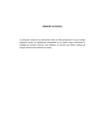 OBSERVACIONES

La principal ventaja de un electroimán sobre un imán permanente es que el campo
magnético puede ser rápidamente manipulado en un amplio rango controlando la
cantidad de corriente eléctrica. Sin embargo, se necesita una fuente continua de
energía eléctrica para mantener el campo.

 