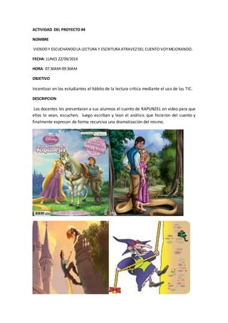 ACTIVIDAD DEL PROYECTO #4 
NOMBRE 
VIENDO Y ESCUCHANDO LA LECTURA Y ESCRITURA ATRAVEZ DEL CUENTO VOY MEJORANDO. 
FECHA: LUNES 22/09/2014 
HORA: 07:30AM-09:30AM 
OBJETIVO 
Incentivar en los estudiantes el hábito de la lectura crítica mediante el uso de las TIC. 
DESCRIPCION 
Los docentes les presentaran a sus alumnos el cuento de RAPUNZEL en video para que 
ellos lo vean, escuchen; luego escriban y lean el análisis que hicieron del cuento y 
finalmente expresen de forma recursiva una dramatización del mismo. 
 