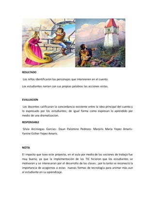 RESULTADO 
Los niños identificaron los personajes que intervienen en el cuento. 
Los estudiantes narran con sus propias palabras las acciones vistas. 
EVALUACION 
Los docentes calificaran la concordancia existente entre la idea principal del cuento y 
lo expresado por los estudiantes; de igual forma como expresan lo aprendido por 
medio de una dramatizacion. 
RESPONSABLE 
Silvia Arciniegas Garcias- Daun Palomino Pedrozo- Maryiris Maria Yepez Amaris- 
Yanine Esther Yepez Amaris. 
NOTA 
El impacto que tuvo este proyecto, en el aula por medio de las seciones de trabajo fue 
muy bueno, ya que la implementaciòn de las TIC hicieron que los estudiantes se 
motivaran y se interesaran por el desarrollo de las clases ; por lo tanto se reconociò la 
importancia de acogernos a estas nuevas formas de tecnologìa para animar màs aun 
al estudiante en su aprendizaje. 
 