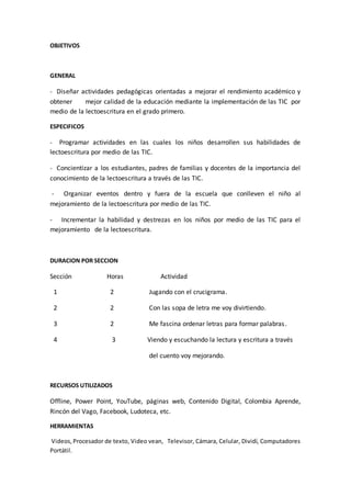 OBJETIVOS 
GENERAL 
- Diseñar actividades pedagógicas orientadas a mejorar el rendimiento académico y 
obtener mejor calidad de la educación mediante la implementación de las TIC por 
medio de la lectoescritura en el grado primero. 
ESPECIFICOS 
- Programar actividades en las cuales los niños desarrollen sus habilidades de 
lectoescritura por medio de las TIC. 
- Concientizar a los estudiantes, padres de familias y docentes de la importancia del 
conocimiento de la lectoescritura a través de las TIC. 
- Organizar eventos dentro y fuera de la escuela que conlleven el niño al 
mejoramiento de la lectoescritura por medio de las TIC. 
- Incrementar la habilidad y destrezas en los niños por medio de las TIC para el 
mejoramiento de la lectoescritura. 
DURACION POR SECCION 
Sección Horas Actividad 
1 2 Jugando con el crucigrama. 
2 2 Con las sopa de letra me voy divirtiendo. 
3 2 Me fascina ordenar letras para formar palabras . 
4 3 Viendo y escuchando la lectura y escritura a través 
del cuento voy mejorando. 
RECURSOS UTILIZADOS 
Offline, Power Point, YouTube, páginas web, Contenido Digital, Colombia Aprende, 
Rincón del Vago, Facebook, Ludoteca, etc. 
HERRAMIENTAS 
Videos, Procesador de texto, Video vean, Televisor, Cámara, Celular, Dividí, Computadores 
Portátil. 
 