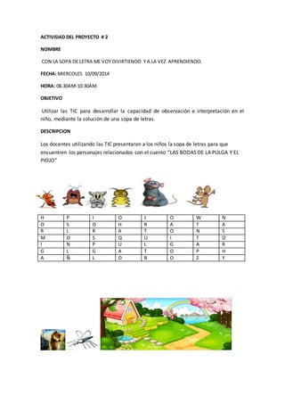 ACTIVIDAD DEL PROYECTO # 2 
NOMBRE 
CON LA SOPA DE LETRA ME VOY DIVIRTIENDO Y A LA VEZ APRENDIENDO. 
FECHA: MIERCOLES 10/09/2014 
HORA: 08.30AM-10:30AM. 
OBJETIVO 
Utilizar las TIC para desarrollar la capacidad de observación e interpretación en el 
niño, mediante la solución de una sopa de letras. 
DESCRIPCION 
Los docentes utilizando las TIC presentaran a los niños la sopa de letras para que 
encuentren los personajes relacionados con el cuento “LAS BODAS DE LA PULGA Y EL 
PIOJO” 
H P I O J O W N 
O S O H R A T A 
R L R A T O N S 
M O S Q U I T O 
I N P U L G A R 
G L G A T O P H 
A Ñ L O B O Z Y 
 