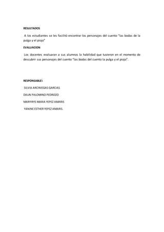 RESULTADOS 
A los estudiantes se les facilitó encontrar los personajes del cuento “las bodas de la 
pulga y el piojo” 
EVALUACION 
Los docentes evaluaran a sus alumnos la habilidad que tuvieron en el momento de 
descubrir sus personajes del cuento “las bodas del cuento la pulga y el piojo”. 
RESPONSABLES 
SILVIA ARCINIEGAS GARCIAS 
DAUN PALOMINO PEDROZO 
MARYIRYS MARIA YEPEZ AMARIS 
YANINE ESTHER YEPEZ AMARIS. 
 