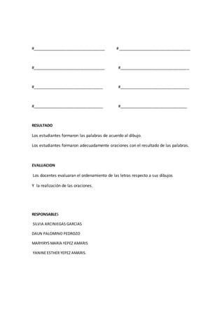 #___________________________________ # ___________________________________ 
#___________________________________ #__________________________________ 
#__________________________________ #__________________________________ 
#__________________________________ #_________________________________ 
RESULTADO 
Los estudiantes formaron las palabras de acuerdo al dibujo. 
Los estudiantes formaron adecuadamente oraciones con el resultado de las palabras. 
EVALUACION 
Los docentes evaluaran el ordenamiento de las letras respecto a sus dibujos 
Y la realización de las oraciones. 
RESPONSABLES 
SILVIA ARCINIEGAS GARCIAS 
DAUN PALOMINO PEDROZO 
MARYIRYS MARIA YEPEZ AMARIS 
YANINE ESTHER YEPEZ AMARIS. 
 