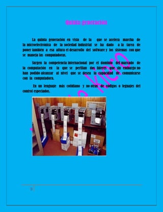 Quinta generación
La quinta generación en vista de la que se acelera marcha de
la microelectrónica de la sociedad industrial se ha dado a la tarea de
poner también a esa altura el desarrollo del software y los sistemas con que
se maneja las computadoras.
Surgen la competencia internacional por el dominio del marcado de
la computación en la que se perfilan dos líderes que sin embargo no
han podido alcanzar al nivel que se desea la capacidad de comunicarse
con la computadora.
En un lenguaje más cotidiano y no otras de códigos o leguajes del
control especiados.

9

 