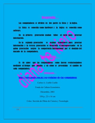 Desarrollo…
Las computadoras se dividen en dos partes la física y la lógica.
La física es conocida como hardware y la lógica es conocida como
software.
En la primera
información.

generación usaban

tubos

al vacío para

procesar

En la segunda generación se usaban transistores para procesar
información y la tercera generación se desarrolla el microprocesador en la
quina generación surgen la competencia internacional por el dominio del
macado de la computadora.

Conclusión…
Es de saber que las computadoras como fueron evolucionándose
mediante al tiempo que pasaba y en cómo se presentaba el cambio de
cada computadora.
Bibliografía…
https://www.google.com.mx/#q=evolucion+de+las+computadoras
Carlos A. Coello Coello
Fondo de Cultura Económica
Diciembre, 2003
358 p.; 23 x 16 cm
Colec. Sección de Obras de Ciencia y Tecnología

10

 