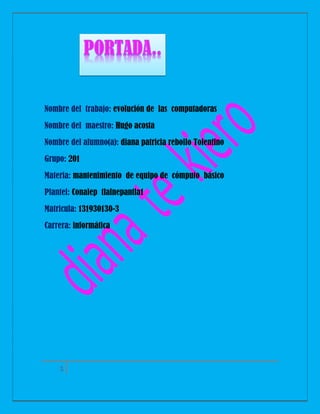 Nombre del trabajo: evolución de las computadoras
Nombre del maestro: Hugo acosta
Nombre del alumno(a): diana patricia rebollo Tolentino
Grupo: 201
Materia: mantenimiento de equipo de cómputo básico
Plantel: Conalep tlalnepantla1
Matricula: 131930130-3
Carrera: informática

1

 