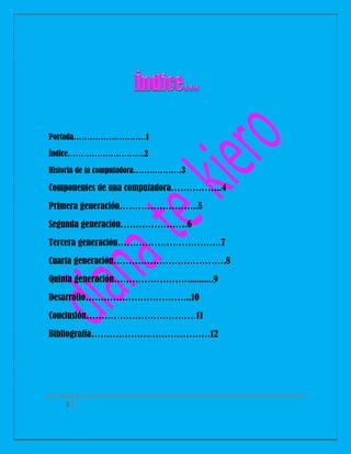 Portada………………………1
Índice………………………..2
Historia de la computadora………………3

Componentes de una computadora……………..4
Primera generación……………………..5
Segunda generación………………….6
Tercera generación…………………………….7
Cuarta generación……………………………….8
Quinta generación……………………...........9
Desarrollo……………………………..10
Conclusión………………………………11
Bibliografía…………………………………12

2

 