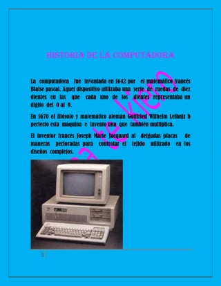 Historia de la computadora
La computadora fue inventada en 1642 por el matemático francés
Blaise pascal. Aquel dispositivo utilizaba una serie de ruedas de diez
dientes en las que cada uno de los dientes representaba un
digito del 0 al 9.
En 1670 el filósofo y matemático alemán Gottfried Wilhelm Leibniz b
perfecto esta máquina e invento una que también multiplica.
El inventor francés Joseph Marie Jacquard al delgadas placas de
maneras perforadas para controlar el tejido utilizado en los
diseños complejos.

3

 